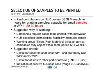  In kind contribution by NLR covers 60 SLM machine
hours for printing samples; capacity for small samples
in WP-1: 20-30 hours
 Suggested way of working:
 Companies request cases to be printed, with motivation
 NLR assesses technological feasibility, resource usage
 Working group (Tiedo, Rob, Matthieu) gives an advice,
companies may object within some period (2-3 weeks?)
 Suggested criteria:
 Useful for research of at least WP1, and preferably also
WP2 and/or WP3
 Useful for at least 2 other participants (e.g. NLR + user)
 Indication of positive business case (rough LCC analysis)
SELECTION OF SAMPLES TO BE PRINTED
INPUT FOR DISCUSSION
9
 