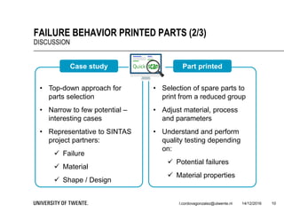 14/12/2016l.cordovagonzalez@utwente.nl 10
FAILURE BEHAVIOR PRINTED PARTS (2/3)
DISCUSSION
• Top-down approach for
parts selection
• Narrow to few potential –
interesting cases
• Representative to SINTAS
project partners:
 Failure
 Material
 Shape / Design
Case study
• Selection of spare parts to
print from a reduced group
• Adjust material, process
and parameters
• Understand and perform
quality testing depending
on:
 Potential failures
 Material properties
Part printed
 