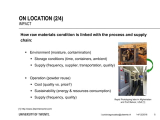 5
ON LOCATION (2/4)
IMPACT
l.cordovagonzalez@utwente.nl 14/12/2016
How raw materials condition is linked with the process and supply
chain:
 Environment (moisture, contamination)
 Storage conditions (time, containers, ambient)
 Supply (frequency, supplier, transportation, quality)
 Operation (powder reuse)
 Cost (quality vs. price?)
 Sustainability (energy & resources consumption)
 Supply (frequency, quality)
[1] http://www.3dprinterworld.com/
Rapid Prototyping labs in Afghanistan
and Fort Belvoir, USA [1]
 
