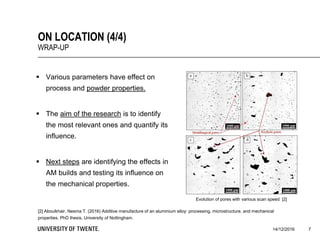 14/12/2016
[2] Aboulkhair, Nesma T. (2016) Additive manufacture of an aluminium alloy: processing, microstructure, and mechanical
properties. PhD thesis, University of Nottingham.
7
ON LOCATION (4/4)
WRAP-UP
 Various parameters have effect on
process and powder properties.
 The aim of the research is to identify
the most relevant ones and quantify its
influence.
 Next steps are identifying the effects in
AM builds and testing its influence on
the mechanical properties.
Evolution of pores with various scan speed [2]
 