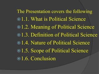 The Presentation covers the following
1.1. What is Political Science
1.2. Meaning of Political Science
1.3. Definition of Political Science
1.4. Nature of Political Science
1.5. Scope of Political Science
1.6. Conclusion
 