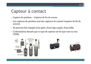 C t à t t
101
Capteur à contact
• Capteur de position Capteur de fin de course
• Capteur de position – Capteur de fin de course
• Les capteurs de position sont des capteurs de contact (capteur de fin de
course).
)
• Ils peuvent être équipés d'un galet, d'une tige souple, d'une bille.
• L'information donnée par ce type de capteur est de type tout ou rien
L information donnée par ce type de capteur est de type tout ou rien
(TOR).
 