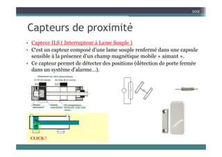 C t d i ité
102
Capteurs de proximité
• Capteur ILS ( Interrupteur à Lame Souple )
• Capteur ILS ( Interrupteur à Lame Souple )
• C‘est un capteur composé d'une lame souple renfermé dans une capsule
sensible à la présence d'un champ magnétique mobile « aimant ».
• Ce capteur permet de détecter des positions (détection de porte fermée
dans un système d’alarme…).
 