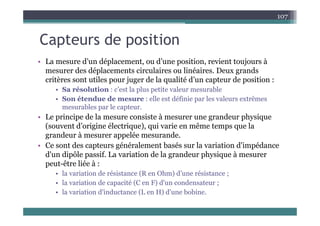 C t d iti
107
Capteurs de position
• La mesure d’un déplacement ou d’une position revient toujours à
• La mesure d un déplacement, ou d une position, revient toujours à
mesurer des déplacements circulaires ou linéaires. Deux grands
critères sont utiles pour juger de la qualité d’un capteur de position :
S é l i ’ l l i l bl
• Sa résolution : c’est la plus petite valeur mesurable
• Son étendue de mesure : elle est définie par les valeurs extrêmes
mesurables par le capteur.
• Le principe de la mesure consiste à mesurer une grandeur physique
(souvent d’origine électrique), qui varie en même temps que la
grandeur à mesurer appelée mesurande.
g pp
• Ce sont des capteurs généralement basés sur la variation d'impédance
d'un dipôle passif. La variation de la grandeur physique à mesurer
peut-être liée à :
peut-être liée à :
• la variation de résistance (R en Ohm) d’une résistance ;
• la variation de capacité (C en F) d'un condensateur ;
l i i d'i d (L H) d' b bi
• la variation d'inductance (L en H) d'une bobine.
 