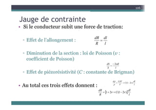 J d t i t
116
Jauge de contrainte
• Si le conducteur subit une force de traction:
▫ Effet de l’allongement :
l
dl
R
dR

g
▫ Diminution de la section : loi de Poisson (v :
l
R
(
coefficient de Poisson)
l
dl
S
dS 
2


▫ Effet de piézorésistivité (C : constante de Brigman)
l
S
• Au total ces trois effets donnent : l
dl
C
V
CdV
d
)
2
1
( 





 dl
C
dR
)
2
1
(
2
1 
 


  
l
C
R
)
2
1
(
2
1 
 


 