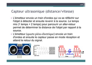 C t lt i (di t / it )
118
Capteur ultrasonique (distance/vitesse)
• L'émetteur envoie un train d'ondes qui va se réfléchir sur
• L émetteur envoie un train d ondes qui va se réfléchir sur
l'objet à détecter et ensuite revenir à la source. Le temps
mis (1 temps + 2 temps) pour parcourir un aller-retour
mis (1 temps 2 temps) pour parcourir un aller retour
permet de déterminer la distance de l'objet par rapport à la
source.
• L'émetteur (quartz piézo-électrique) envoie un train
d'ondes et ensuite le capteur passe en mode réception et
attend le retour du signal
attend le retour du signal.
 