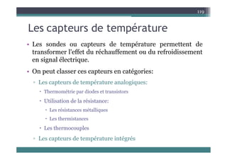 L t d t é t
119
Les capteurs de température
• Les sondes ou capteurs de température permettent de
• Les sondes ou capteurs de température permettent de
transformer l'effet du réchauffement ou du refroidissement
en signal électrique.
en signal électrique.
• On peut classer ces capteurs en catégories:
d é l i
▫ Les capteurs de température analogiques:
 Thermométrie par diodes et transistors
 Utilisation de la résistance:
 Les résistances métalliques
 Les thermistances
 Les thermocouples
▫ Les capteurs de température intégrés
 