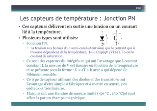Les capteurs de température : Jonction PN
120
Les capteurs de température : Jonction PN
• Ces capteurs délivrent en sortie une tension ou un courant
lié à l é
lié à la température.
• Plusieurs types sont utilisés:
▫ Jonction PN:
▫ Jonction PN:
 La tension aux bornes d'un semi-conducteur ainsi que le courant qui le
traverse dépendent de la température. I=Io.(exp(qV /kT)-1) , I0 est le
t d t ti
courant de saturation.
▫ Ce sont des capteurs dit intégrés et qui ont l'avantage que à courant
constant I, la mesure de V est linéaire en fonction de la température
et se présente sous la forme : V = aT + b avec a qui dépend de
l'élément sensible.
▫ Ce type de capteur utilisant des diodes et des transistors ont
Ce type de capteu ut sa t des d odes et des t a s sto s o t
l'avantage d’être simple à fabriquer et à mettre en œuvre, peu
coûteux et très linéaire.
▫ Mais ils ont une étendue de mesure limité ( 50 °C 150 °C)et sont
▫ Mais, ils ont une étendue de mesure limité (-50 C , 150 C)et sont
affectés par un champs magnétique.
 