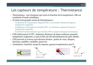 Les capteurs de température : Thermistance
121
Les capteurs de température : Thermistance
• Thermistance : une résistance qui varie en fonction de la température. Elle est
constituée d’oxyde métallique
constituée d oxyde métallique.
• Il existe trois grandes sortes de thermistances :
▫ Coefficients de Température Négatif (CTN) : La résistance diminue lorsque la
température augmente
température augmente
▫ Coefficients de Température Positif (CTP) : La résistance augmente lorsque la
température augmente.
▫ Et Critical Variation Resistor qui sont des CTN à variation brusque de résistance.
q q
• CTN relativement à CTP : résistance diminuer de façon uniforme quand la
température augmente, ce qui en fait une des thermistances les plus utilisés.
• CTN peuvent se trouver sous diverses formes : perles de verre, disques,
CTN peuvent se trouver sous diverses formes : perles de verre, disques,
barreaux, pastilles, rondelles, puces etc.
• Limitations: Linéarité, temps de réponse, gamme températures 300°C
 