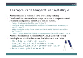 L t d t é t Mét lli
123
Les capteurs de température : Métallique
• Pour les métaux la résistance varie avec la température ;
• Pour les métaux, la résistance varie avec la température ;
• Tous les métaux ont une résistance qui varie avec la température mais
seulement quelques uns sont utilisés comme capteur.
▫ Platine: Précis, stable, durable, -200 °C , 600 °C
▫ Tungstène, Moins Stable que platine, Meilleure linéarité en haute température, -
100 °C , 1 400 °C
Ni k l S ibilité l l él é Ré i ti ité él é F ibl li é ité P t bl
▫ Nickel: Sensibilité la plus élevée , Résistivité élevée, Faible linéarité, Peu stable, -
60 °C , 180 °C
▫ Cuivre: Linéaire, Résistivité faible donc encombrement, Peu stable, -190 °C , 150 °C
Pour une résistance en platine (notée PT100 PT500 ou PT1000)
• Pour une résistance en platine (notée PT100, PT500 ou PT1000)
• Pour le platine on utilise la formule de Callendar et Van Dusen :
▫ R(t) = R0.(1 + a.t + b.t2 + c.( t−100).t3).
0
Pour t>0°C, a=3,908.10-3, b =-5,802.10-7 et c=0.
Pour t<0°C, a=3,908.10-3, b =-5,802.10-7 et c=- 4,2.1012
▫ R0 est la valeur qui suit les lettres PT
R0 est la valeur qui suit les lettres PT
 