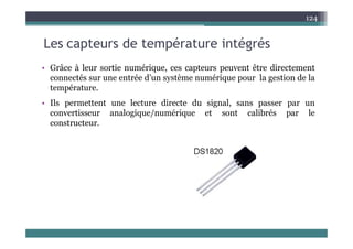L t d t é t i té é
124
Les capteurs de température intégrés
• Grâce à leur sortie numérique ces capteurs peuvent être directement
• Grâce à leur sortie numérique, ces capteurs peuvent être directement
connectés sur une entrée d’un système numérique pour la gestion de la
température.
• Ils permettent une lecture directe du signal, sans passer par un
convertisseur analogique/numérique et sont calibrés par le
constructeur
constructeur.
 