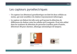 L t él t i
125
Les capteurs pyroélectriques
• Un capteur (ou détecteur) pyroélectrique est doté de deux cellules au
• Un capteur (ou détecteur) pyroélectrique est doté de deux cellules au
moins, qui sont sensibles à la chaleur (rayonnement infrarouge).
• Le capteur est élaboré de telle sorte qu'il permet la détection de
p q p
différences de chaleur entre les cellules qu'il comporte. Il est très utilisé
dans les systèmes de détection de personne (carillon porte d'entrée,
détecteurs IR pour alarmes allumage automatique de lampes)
détecteurs IR pour alarmes, allumage automatique de lampes).
 