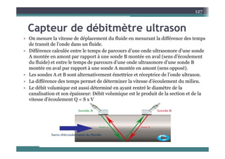 C t d débit èt lt
127
Capteur de débitmètre ultrason
• On mesure la vitesse de déplacement du fluide en mesurant la différence des temps
d t it d l’ d d fl id
de transit de l’onde dans un fluide.
• Différence calculée entre le temps de parcours d’une onde ultrasonore d’une sonde
A montée en amont par rapport à une sonde B montée en aval (sens d’écoulement
d fl id ) t t l t d d’ d lt d’ d B
du fluide) et entre le temps de parcours d’une onde ultrasonore d’une sonde B
montée en aval par rapport à une sonde A montée en amont (sens opposé).
• Les sondes A et B sont alternativement émettrice et réceptrice de l’onde ultrason.
diffé d d dé i l i d’é l d ili
• La différence des temps permet de déterminer la vitesse d’écoulement du milieu.
• Le débit volumique est aussi déterminé en ayant rentré le diamètre de la
canalisation et son épaisseur: Débit volumique est le produit de la section et de la
i d’é l
vitesse d’écoulement Q = S x V
 