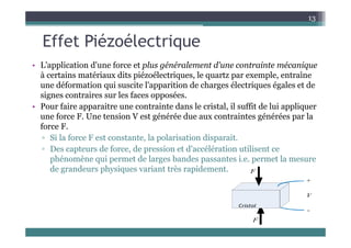 Effet Piézoélectrique
13
Effet Piézoélectrique
• L'application d'une force et plus généralement d'une contrainte mécanique
L application d une force et plus généralement d une contrainte mécanique
à certains matériaux dits piézoélectriques, le quartz par exemple, entraîne
une déformation qui suscite l'apparition de charges électriques égales et de
signes contraires sur les faces opposées
signes contraires sur les faces opposées.
• Pour faire apparaitre une contrainte dans le cristal, il suffit de lui appliquer
une force F. Une tension V est générée due aux contraintes générées par la
f F
force F.
▫ Si la force F est constante, la polarisation disparait.
▫ Des capteurs de force, de pression et d'accélération utilisent ce
p , p
phénomène qui permet de larges bandes passantes i.e. permet la mesure
de grandeurs physiques variant très rapidement.
 
