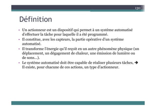Défi iti
130
Définition
• Un actionneur est un dispositif qui permet à un système automatisé
• Un actionneur est un dispositif qui permet à un système automatisé
d’effectuer la tâche pour laquelle il a été programmé.
• Il constitue, avec les capteurs, la partie opérative d’un système
i é
automatisé.
• Il transforme l’énergie qu’il reçoit en un autre phénomène physique (un
déplacement, un dégagement de chaleur, une émission de lumière ou
p , g g ,
de sons...).
• Le système automatisé doit être capable de réaliser plusieurs tâches, 
Il existe pour chacune de ces actions un type d’actionneur
Il existe, pour chacune de ces actions, un type d actionneur.
 