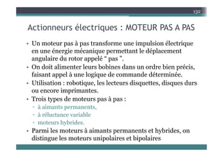 A ti él t i MOTEUR PAS A PAS
132
Actionneurs électriques : MOTEUR PAS A PAS
• Un moteur pas à pas transforme une impulsion électrique
• Un moteur pas à pas transforme une impulsion électrique
en une énergie mécanique permettant le déplacement
angulaire du rotor appelé “ pas ”.
angulaire du rotor appelé pas .
• On doit alimenter leurs bobines dans un ordre bien précis,
faisant appel à une logique de commande déterminée.
• Utilisation : robotique, les lecteurs disquettes, disques durs
ou encore imprimantes.
d
• Trois types de moteurs pas à pas :
▫ à aimants permanents,
à réluctance variable
▫ à réluctance variable
▫ moteurs hybrides.
• Parmi les moteurs à aimants permanents et hybrides on
Parmi les moteurs à aimants permanents et hybrides, on
distingue les moteurs unipolaires et bipolaires
 