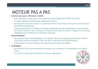 MOTEUR PAS A PAS
134
MOTEUR PAS A PAS
• moteurs pas à pas à réluctance variable :
▫ Rotor fabriqué en acier doux non magnétique dans lequel sont taillées des dents.
Rotor fabriqué en acier doux non magnétique dans lequel sont taillées des dents.
▫ Le stator supporte des bobinages opposés par paires.
▫ Les dents du noyau de fer doux se positionnent dans l’axe du flux créé par les enroulements
diamétralement opposés.
pp
▫ Lorsqu'on alimente une bobine, le champ magnétique cherche à minimiser le passage dans
l'air. Ainsi l'entrefer entre la bobine et le barreau se réduit. Le barreau s'aligne avec le champ
magnétique pour obtenir une réluctance minimale
• Inconvénients:
▫ nécessite au moins trois bobinages, pour obtenir un cycle complet, pas de couple résiduel,
c’est-à-dire que hors tension, le rotor est libre, ce qui peut être problématique .
f b i i déli l f d i ê è f ibl
▫ La fabrication est assez délicate, les entrefers doivent être très faibles.
• Avantages:
▫ peu coûteux, d'une bonne précision (exemple, avec seulement 4 enroulements, on obtient
24 pas.
▫ Le sens du courant dans la bobine n'a aucune importance.
 