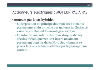 A ti él t i MOTEUR PAS A PAS
135
Actionneurs électriques : MOTEUR PAS A PAS
ote s as à as h b ide
• moteurs pas à pas hybride :
▫ Superposition du principe des moteurs à aimants
permanents et du principe des moteurs à réluctance
permanents et du principe des moteurs à réluctance
variable, combinant les avantages des deux.
▫ Le rotor est aimanté : entre deux disques dentés
▫ Le rotor est aimanté : entre deux disques dentés
décalés mécaniquement est inséré un aimant
permanent dont les dents Nord Sud viennent se
permanent dont les dents Nord Sud viennent se
placer face aux bobines activées par le passage d’un
courant.
cou a t.
 