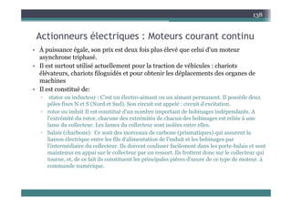 A ti él t i M t t ti
138
Actionneurs électriques : Moteurs courant continu
• À puissance égale, son prix est deux fois plus élevé que celui d'un moteur
h t i h é
asynchrone triphasé.
• Il est surtout utilisé actuellement pour la traction de véhicules : chariots
élévateurs, chariots filoguidés et pour obtenir les déplacements des organes de
hi
machines
• Il est constitué de:
▫ stator ou inducteur : C'est un électro-aimant ou un aimant permanent. Il possède deux
ôl fi N t S (N d t S d) S i it t lé i it d' it ti
pôles fixes N et S (Nord et Sud). Son circuit est appelé : circuit d'excitation.
▫ rotor ou induit Il est constitué d'un nombre important de bobinages indépendants. A
l'extrémité du rotor, chacune des extrémités de chacun des bobinages est reliée à une
lame du collecteur. Les lames du collecteur sont isolées entre elles.
lame du collecteur. Les lames du collecteur sont isolées entre elles.
▫ balais (charbons): Ce sont des morceaux de carbone (prismatiques) qui assurent la
liaison électrique entre les fils d'alimentation de l'induit et les bobinages par
l'intermédiaire du collecteur. Ils doivent coulisser facilement dans les porte-balais et sont
maintenus en appui sur le collecteur par un ressort. Ils frottent donc sur le collecteur qui
tourne, et, de ce fait ils constituent les principales pièces d'usure de ce type de moteur. à
commande numérique.
 