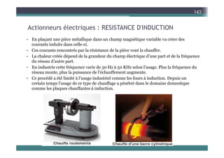A i él i RESISTANCE D'INDUCTION
143
Actionneurs électriques : RESISTANCE D'INDUCTION
• En plaçant une pièce métallique dans un champ magnétique variable va créer des
i d i d ll i
courants induits dans celle-ci.
• Ces courants rencontrés par la résistance de la pièce vont la chauffer.
• La chaleur créée dépend de la grandeur du champ électrique d’une part et de la fréquence
du réseau d’autre part
du réseau d autre part.
• En industrie cette fréquence varie de 50 Hz à 50 KHz selon l’usage. Plus la fréquence du
réseau monte, plus la puissance de l’échauffement augmente.
• Ce procédé a été limité à l’usage industriel comme les fours à induction Depuis un
Ce procédé a été limité à l usage industriel comme les fours à induction. Depuis un
certain temps l’usage de ce type de chauffage a pénétré dans le domaine domestique
comme les plaques chauffantes à induction.
 