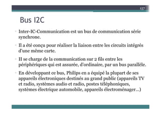 B I2C
157
Bus I2C
 Inter IC Communication est un bus de communication série
 Inter-IC-Communication est un bus de communication série
synchrone.
Il été é li l li i t l i it i té é
 Il a été conçu pour réaliser la liaison entre les circuits intégrés
d'une même carte.
 II se charge de la communication sur 2 fils entre les
périphériques qui est assurée, d'ordinaire, par un bus parallèle.
 En développant ce bus, Philips en a équipé la plupart de ses
appareils électroniques destinés au grand public (appareils TV
t di tè di t di t télé h i
et radio, systèmes audio et radio, postes téléphoniques,
systèmes électrique automobile, appareils électroménager…)
 