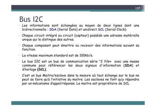 B I2C
158
Bus I2C
 Les informations sont échangées au moyen de deux lignes dont une
bidirectionnelle : SDA (Serial Data) et unidirect SCL (Serial Clock)
bidirectionnelle : SDA (Serial Data) et unidirect SCL (Serial Clock).
 Chaque circuit intégré ou circuit (capteur) possède une adresse matérielle
unique qui le distingue des autres.
 Chaque composant peut émettre ou recevoir des informations suivant sa
fonction.
 La vitesse maximum standard est de 100kb/s
 La vitesse maximum standard est de 100kb/s.
 Le bus I2C est un bus de communication série "2 fils« avec une masse
commune pour référencer les deux signaux d'information (SDA) et
d’horloge (SCL).
 C’est un bus Maitre/esclave dans la mesure où tout échange sur le bus ne
peut se faire qu’à l’initiative du maitre Les esclaves ne font qu’y répondre
peut se faire qu à l initiative du maitre. Les esclaves ne font qu y répondre
par un mécanisme d’appel/réponse. Le maitre est propriétaire de SCL
 