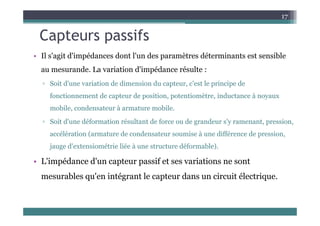 Capteurs passifs
17
Capteurs passifs
• Il s'agit d'impédances dont l'un des paramètres déterminants est sensible
au mesurande. La variation d'impédance résulte :
▫ Soit d'une variation de dimension du capteur, c'est le principe de
fonctionnement de capteur de position, potentiomètre, inductance à noyaux
mobile, condensateur à armature mobile.
▫ Soit d'une déformation résultant de force ou de grandeur s'y ramenant, pression,
accélération (armature de condensateur soumise à une différence de pression,
jauge d'extensiométrie liée à une structure déformable).
• L'impédance d'un capteur passif et ses variations ne sont
p p p
mesurables qu'en intégrant le capteur dans un circuit électrique.
 