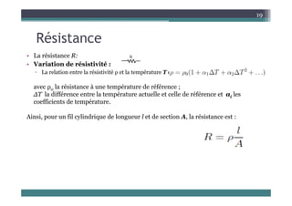 Ré i
19
Résistance
• La résistance R:
• La résistance R:
• Variation de résistivité :
▫ La relation entre la résistivité ρ et la température T est :
avec ρ0 la résistance à une température de référence ;
∆T la différence entre la température actuelle et celle de référence et αi les
coefficients de température
coefficients de température.
Ainsi, pour un fil cylindrique de longueur l et de section A, la résistance est :
 