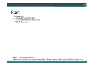 2
Plan
• Introduction
• A PROPRIETES GENERALES
• A- PROPRIETES GENERALES
• B - CONDITIONNEMENT DU SIGNAL
• C- Etude des capteurs
Source : L'ouvrage de référence :
« Les capteurs en instrumentation industrielle » Georges Asch et collaborateurs , Edition Dunod 2010
 
