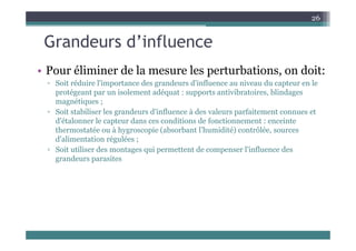 Grandeurs d’influence
26
Grandeurs d influence
Po éli i e de la es e les e t batio s o doit
• Pour éliminer de la mesure les perturbations, on doit:
▫ Soit réduire l'importance des grandeurs d'influence au niveau du capteur en le
protégeant par un isolement adéquat : supports antivibratoires, blindages
magnétiques ;
▫ Soit stabiliser les grandeurs d'influence à des valeurs parfaitement connues et
d'étalonner le capteur dans ces conditions de fonctionnement : enceinte
thermostatée ou à hygroscopie (absorbant l’humidité) contrôlée, sources
d'alimentation régulées ;
▫ Soit utiliser des montages qui permettent de compenser l'influence des
grandeurs parasites
 