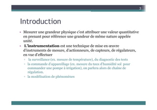 3
Introduction
• Mesurer une grandeur physique c’est attribuer une valeur quantitative
en prenant pour référence une grandeur de même nature appelée
unité.
• L’instrumentation est une technique de mise en œuvre
d’instruments de mesure, d’actionneurs, de capteurs, de régulateurs,
en vue d’effectuer
en vue d effectuer
▫ la surveillance (ex. mesure de température), du diagnostic des tests
▫ la commande d’appareillage (ex. mesure du taux d’humidité sol pour
d à i i ti ) l l d h î d
commander une pompe à irrigation), on parlera alors de chaîne de
régulation.
▫ la modélisation de phénomènes
 