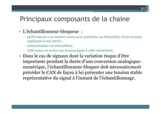 Principaux composants de la chaine
30
Principaux composants de la chaine
• L’échantillonneur bloqueur :
• L échantillonneur-bloqueur :
▫ prélèvement à un instant connu avec précision un échantillon d’une tension
appliquée à son entrée ;
▫ mémorisation cet échantillon;
▫ Délivrance en sortie une tension égale à celle mémorisée.
• Dans le cas de signaux dont la variation risque d’être
Dans le cas de signaux dont la variation risque d être
importante pendant la durée d’une conversion analogique-
numérique, l’échantillonneur-bloquer doit nécessairement
précéder le CAN de façon à lui présenter une tension stable
représentative du signal à l’instant de l’échantillonnage.
 