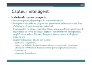 C t i t lli t
35
Capteur intelligent
• La chaîne de mesure comporte :
• La chaîne de mesure comporte :
▫ le capteur principal spécifique du mesurande étudié ;
▫ les capteurs secondaires propres aux grandeurs d'influence susceptibles
d'affecter la réponse du capteur principal;
▫ les dispositifs classiques permettant l'obtention sous forme numérique de
la grandeur de sortie de chaque capteur : conditionneur, multiplexeur,
g q p , p ,
amplificateur, échantillonneur-bloqueur, convertisseur analogique-
numérique ;
▫ un microprocesseur affecté aux tâches :
▫ un microprocesseur affecté aux tâches :
 gestion de l'acquisition,
 correction de l'effet des grandeurs d'influence au moyen des paramètres
t ké PROM t d d é f i l t d i
stockés en PROM et des données fournies par les capteurs secondaires,
 linéarisation,
 diagnostic des capteurs.
 