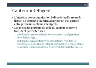 Capteur intelligent
36
Capteur intelligent
• L'interface de communication bidirectionnelle assure la
liaison du capteur à un calculateur par un bus partagé
entre plusieurs capteurs intelligents.
• Les messages porteurs du code du capteur concerné
transitent par l'interface :
it d l l l t t fi ti
▫ soit dans le sens calculateur vers capteur : configuration,
auto-étalonnage ...
▫ soit dans le sens capteur vers calculateur : résultats de
soit dans le sens capteur vers calculateur : résultats de
mesure, état de la chaîne (étendue de mesure, dépassements
de gamme du mesurande ou d'une grandeur d'influence ...).
 