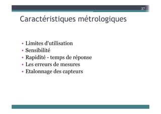 Caractéristiques métrologiques
37
Caractéristiques métrologiques
• Limites d'utilisation
• Limites d utilisation
• Sensibilité
• Rapidité temps de réponse
• Rapidité - temps de réponse
• Les erreurs de mesures
Et l d t
• Etalonnage des capteurs
 