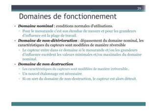 Domaines de fonctionnement
39
Domaines de fonctionnement
• Domaine nominal : conditions normales d'utilisations.
P l d ’ t ét d d t l d
▫ Pour le mesurande c’est son étendue de mesure et pour les grandeurs
d’influence est la plage de travail.
• Domaine de non-détérioration : dépassement du domaine nominal, les
caractéristiques du capteurs sont modifiées de manière réversible
▫ Le capteur entre dans ce domaine si le mesurande et/ou les grandeurs
d’influence excédent les valeurs minimales et/ou maximales du domaine
d influence excédent les valeurs minimales et/ou maximales du domaine
nominal.
• Domaine de non destruction
L té i ti d t t difié d iè i é ibl
▫ Les caractéristiques du capteurs sont modifiées de manière irréversible..
▫ Un nouvel étalonnage est nécessaire.
▫ Si on sort du domaine de non-destruction, le capteur est alors détruit.
p
 
