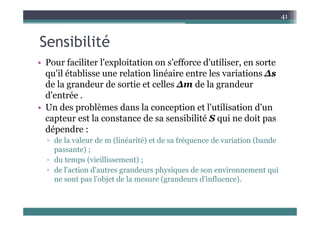 S ibili é
41
Sensibilité
• Pour faciliter l'exploitation on s'efforce d'utiliser en sorte
• Pour faciliter l exploitation on s efforce d utiliser, en sorte
qu'il établisse une relation linéaire entre les variations Δs
de la grandeur de sortie et celles Δm de la grandeur
de la grandeur de sortie et celles Δm de la grandeur
d'entrée .
• Un des problèmes dans la conception et l'utilisation d'un
capteur est la constance de sa sensibilité S qui ne doit pas
dépendre :
d l l d (li é ité) t d f é d i ti (b d
▫ de la valeur de m (linéarité) et de sa fréquence de variation (bande
passante) ;
▫ du temps (vieillissement) ;
▫ de l'action d'autres grandeurs physiques de son environnement qui
ne sont pas l'objet de la mesure (grandeurs d'influence).
 