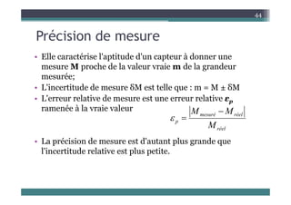 P é i i d
44
Précision de mesure
• Elle caractérise l'aptitude d'un capteur à donner une
• Elle caractérise l aptitude d un capteur à donner une
mesure M proche de la valeur vraie m de la grandeur
mesurée;
mesurée;
• L'incertitude de mesure δM est telle que : m = M ± δM
• L'erreur relative de mesure est une erreur relative εp
p
ramenée à la vraie valeur
réel
mesuré
p
M
M
M 


• La précision de mesure est d'autant plus grande que
l'i tit d l ti t l tit
réel
M
l'incertitude relative est plus petite.
 