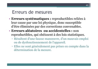 E d
45
Erreurs de mesures
• Erreurs systématiques : reproductibles reliées à
• Erreurs systématiques : reproductibles reliées à
leur cause par une loi physique, donc susceptible
d'être éliminées par des corrections convenables
d être éliminées par des corrections convenables.
• Erreurs aléatoires ou accidentelles : non
reproductibles qui obéissent à des lois statistiques
reproductibles, qui obéissent à des lois statistiques.
▫ Résultent d'une fausse manœuvre, d'un mauvais emploi
ou de dysfonctionnement de l'appareil
ou de dysfonctionnement de l appareil.
▫ Elles ne sont généralement pas prises en compte dans la
détermination de la mesure
détermination de la mesure.
 