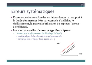 E té ti
46
Erreurs systématiques
• Erreurs constantes et/ou des variations lentes par rapport à
• Erreurs constantes et/ou des variations lentes par rapport à
la durée des mesures liées par exemple à la dérive, le
vieillissement, la mauvaise utilisation du capteur, l’erreur
de référence.
• Les sources usuelles d'erreurs systématiques:
▫ L’erreur sur le zéro (erreur de décalage ‘’offset’’)
 ne dépend pas de la valeur de la grandeur mesurée
 Erreur de zéro = Valeur de m quand M = 0
q
 