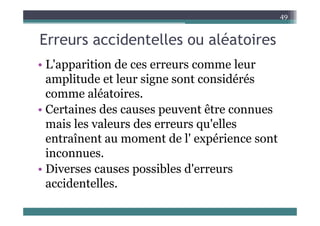 E id t ll lé t i
49
Erreurs accidentelles ou aléatoires
L' iti d l
• L'apparition de ces erreurs comme leur
amplitude et leur signe sont considérés
comme aléatoires.
• Certaines des causes peuvent être connues
Certaines des causes peuvent être connues
mais les valeurs des erreurs qu'elles
entraînent au moment de l' expérience sont
entraînent au moment de l expérience sont
inconnues.
i ibl d'
• Diverses causes possibles d'erreurs
accidentelles.
 