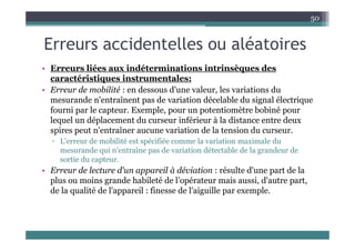 E id t ll lé t i
50
Erreurs accidentelles ou aléatoires
• Erreurs liées aux indéterminations intrinsèques des
• Erreurs liées aux indéterminations intrinsèques des
caractéristiques instrumentales:
• Erreur de mobilité : en dessous d'une valeur, les variations du
d ' î d i i dé l bl d i l él i
mesurande n'entraînent pas de variation décelable du signal électrique
fourni par le capteur. Exemple, pour un potentiomètre bobiné pour
lequel un déplacement du curseur inférieur à la distance entre deux
spires peut n'entraîner aucune variation de la tension du curseur.
▫ L'erreur de mobilité est spécifiée comme la variation maximale du
mesurande qui n'entraîne pas de variation détectable de la grandeur de
q p g
sortie du capteur.
• Erreur de lecture d'un appareil à déviation : résulte d'une part de la
plus ou moins grande habileté de l’opérateur mais aussi, d'autre part,
plus ou moins grande habileté de l opérateur mais aussi, d autre part,
de la qualité de l'appareil : finesse de l'aiguille par exemple.
 