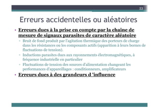 E id t ll lé t i
53
Erreurs accidentelles ou aléatoires
• Erreurs dues à la prise en compte par la chaîne de
• Erreurs dues à la prise en compte par la chaîne de
mesure de signaux parasites de caractère aléatoire
▫ Bruit de fond produit par l’agitation thermique des porteurs de charge
dans les résistances ou les composants actifs (apparition à leurs bornes de
fluctuations de tension).
▫ Inductions parasites dues aux rayonnements électromagnétiques, à
Inductions parasites dues aux rayonnements électromagnétiques, à
fréquence industrielle en particulier
▫ Fluctuations de tension des sources d'alimentation changeant les
performances d'appareillages : conditionneurs amplificateurs
performances d appareillages : conditionneurs, amplificateurs
• Erreurs dues à des grandeurs d 'influence
 