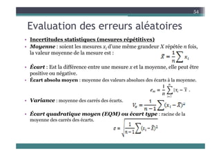 Evaluation des erreurs aléatoires
54
Evaluation des erreurs aléatoires
• Incertitudes statistiques (mesures répétitives)
• Moyenne : soient les mesures xi d’une même grandeur X répétée n fois,
la valeur moyenne de la mesure est :
• Écart : Est la différence entre une mesure x et la moyenne, elle peut être
positive ou négative.
É
• Écart absolu moyen : moyenne des valeurs absolues des écarts à la moyenne.
• Variance : moyenne des carrés des écarts.
Écart quadratique moyen (EQM) ou écart type : racine de la
• Écart quadratique moyen (EQM) ou écart type : racine de la
moyenne des carrés des écarts.
 