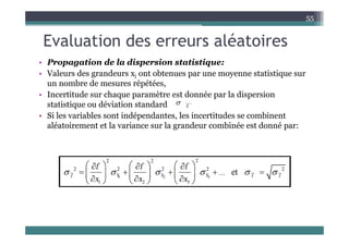 Evaluation des erreurs aléatoires
55
Evaluation des erreurs aléatoires
• Propagation de la dispersion statistique:
• Valeurs des grandeurs xi ont obtenues par une moyenne statistique sur
un nombre de mesures répétées,
• Incertitude sur chaque paramètre est donnée par la dispersion
• Incertitude sur chaque paramètre est donnée par la dispersion
statistique ou déviation standard
• Si les variables sont indépendantes, les incertitudes se combinent
lé i l i l d bi é d é
X

aléatoirement et la variance sur la grandeur combinée est donné par:
 