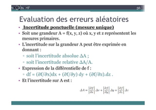 E l ti d lé t i
56
Evaluation des erreurs aléatoires
• Incertitude ponctuelle (mesure unique)
• Soit une grandeur A = f(x, y, z) où x, y et z représentent les
mesures primaires.
d l d ê é
• L’incertitude sur la grandeur A peut être exprimée en
donnant :
it l’i tit d b l ∆A
▫ soit l’incertitude absolue ∆A ;
▫ soit l’incertitude relative ∆A/A.
E i d l diffé ti ll d f
• Expression de la différentielle de f :
▫ df = (∂f/∂x)dx + (∂f/∂y) dy + (∂f/∂z).dz .
Et l’incertitude sur A est :
• Et l incertitude sur A est :
 