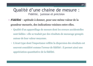 Qualité d’une chaine de mesure :
58
Qualité d une chaine de mesure :
Fidélité, justesse et précision
• Fidélité : aptitude à donner, pour une même valeur de la
grandeur mesurée, des indications voisines entre elles.
grandeur mesurée, des indications voisines entre elles.
▫ Qualité d'un appareillage de mesure dont les erreurs accidentelles
f ibl ll d i d é l d é
sont faibles : elle se traduit par des résultats de mesurage groupés
autour de leur valeur moyenne.
▫ L’écart type dont l'importance reflète la dispersion des résultats est
souvent considéré comme l'erreur de fidélité : il permet ainsi une
souvent considéré comme l erreur de fidélité : il permet ainsi une
appréciation quantitative de la fidélité.
 