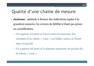 Q lité d’ h i d
59
Qualité d’une chaine de mesure
• Justesse : aptitude à donner des indications égales à la
grandeur mesurée, les erreurs de fidélité n’étant pas prises
g p p
en considération.
j i l’é l d
▫ Un capteur est juste si l’écart entre la moyenne des
résultats et la valeur « vraie » est faible, même si l’écart-
type est grand.
U t t j t i l é t h d
▫ Un capteur est juste si la réponse moyenne est proche de
la valeur « vraie ».
 