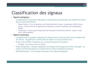 6
Classification des signaux
• Signal analogique :
g g q
▫ L’amplitude de la grandeur physique le représentant peut prendre une infinité de valeurs
dans un intervalle donné.
 Signal continu : C’est un signal qui varie lentement dans le temps : température, débit, niveau.
 Forme : C’est la forme de ce signal qui est important : pression cardiaque, chromatographie,
impact.
 Fréquentiel : C’est le spectre fréquentiel qui transporte l’information désirée : analyse vocale,
sonar, spectrographie.
, p g p
• Signal numérique
▫ L’amplitude de la grandeur physique le représentant ne peut prendre qu’un nombre fini
de valeurs. En général ce nombre fini de valeurs est une puissance de 2.
g p
▫ Tout ou rien (TOR) : Il informe sur un l’état bivalent d’un système.
 Exemple : une vanne ouverte ou fermée.
▫ Train d’impulsion : Chaque impulsion est l’image d’un changement d’état. Exemple : un
codeur incrémental donne un nombre fini et connu d’impulsion par tour.
▫ Echantillonnage : C’est l’image numérique d’un signal analogique.
 