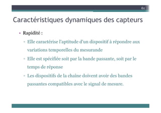 C té i ti d i d t
61
Caractéristiques dynamiques des capteurs
• Rapidité :
▫ Elle caractérise l'aptitude d'un dispositif à répondre aux
p p p
variations temporelles du mesurande
▫ Elle est spécifiée soit par la bande passante, soit par le
temps de réponse
p p
▫ Les dispositifs de la chaîne doivent avoir des bandes
ibl l i l d
passantes compatibles avec le signal de mesure.
 